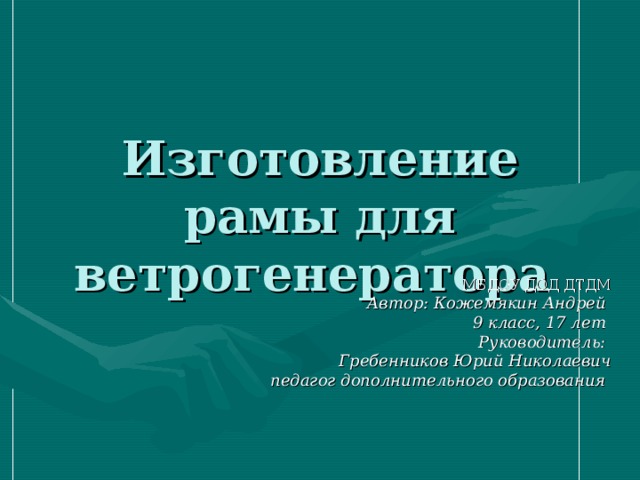 Изготовление рамы для ветрогенератора МБДОУ ДОД ДТДМ Автор: Кожемякин Андрей 9 класс, 1 7 лет  Руководитель: Гребенников Юрий Николаевич педагог дополнительного образования  