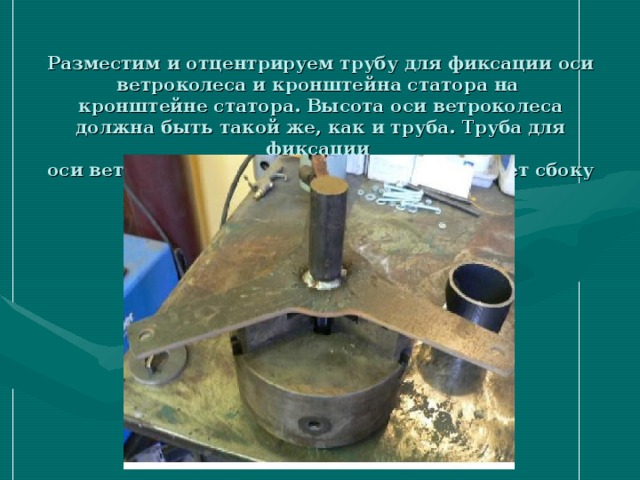 Разместим и отцентрируем трубу для фиксации оси ветроколеса и кронштейна статора на  кронштейне статора. Высота оси ветроколеса должна быть такой же, как и труба. Труба для фиксации  оси ветроколеса и кронштейна статора имеет сбоку отверстие.  