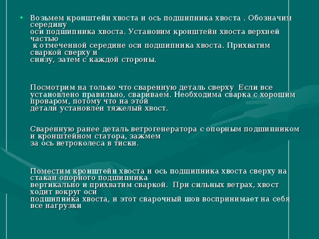 Возьмем кронштейн хвоста и ось подшипника хвоста . Обозначим середину  оси подшипника хвоста. Установим кронштейн хвоста верхней частью   к отмеченной середине оси подшипника хвоста. Прихватим сваркой сверху и  снизу, затем с каждой стороны.       Посмотрим на только что сваренную деталь сверху Если все  установлено правильно, свариваем. Необходима сварка с хорошим проваром, потому что на этой  детали установлен тяжелый хвост.      Сваренную ранее деталь ветрогенератора с опорным подшипником и кронштейном статора, зажмем  за ось ветроколеса в тиски.       Поместим кронштейн хвоста и ось подшипника хвоста сверху на стакан опорного подшипника  вертикально и прихватим сваркой. При сильных ветрах, хвост ходит вокруг оси  подшипника хвоста, и этот сварочный шов воспринимает на себя все нагрузки 