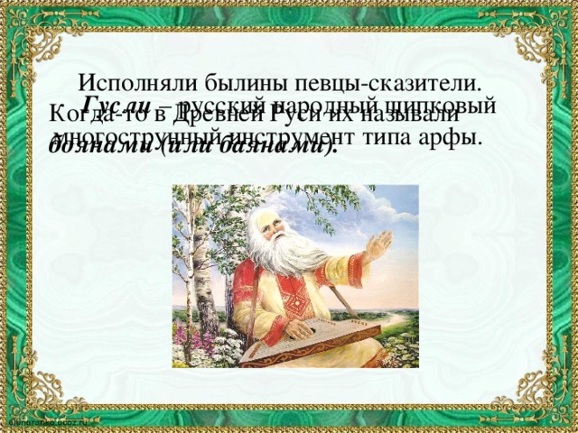 Исполняли былины певцы-сказители. Когда-то в Древней Руси их называли боянами (или баянами).  Гусли – русский народный щипковый многострунный инструмент типа арфы.