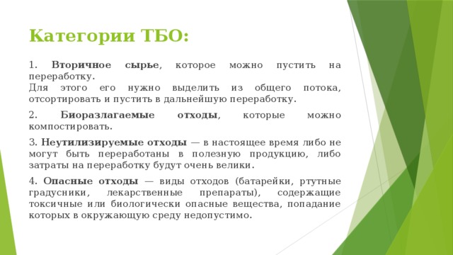 Категории ТБО: 1. Вторичное сырье , которое можно пустить на переработку.  Для этого его нужно выделить из общего потока, отсортировать и пустить в дальнейшую переработку. 2. Биоразлагаемые отходы , которые можно компостировать. 3. Неутилизируемые отходы — в настоящее время либо не могут быть переработаны в полезную продукцию, либо затраты на переработку будут очень велики. 4. Опасные отходы — виды отходов (батарейки, ртутные градусники, лекарственные препараты), содержащие токсичные или биологически опасные вещества, попадание которых в окружающую среду недопустимо. 