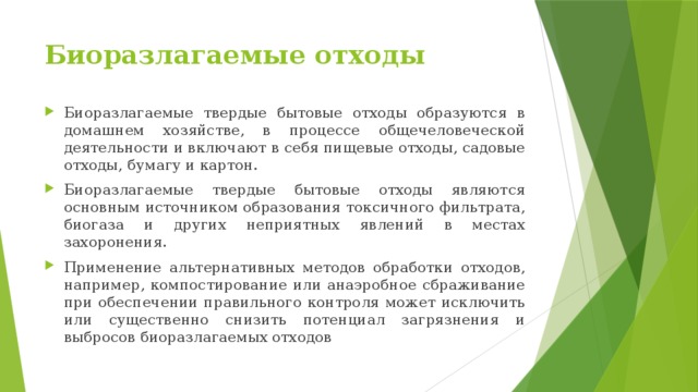 Биоразлагаемые отходы Биоразлагаемые твердые бытовые отходы образуются в домашнем хозяйстве, в процессе общечеловеческой деятельности и включают в себя пищевые отходы, садовые отходы, бумагу и картон. Биоразлагаемые твердые бытовые отходы являются основным источником образования токсичного фильтрата, биогаза и других неприятных явлений в местах захоронения. Применение альтернативных методов обработки отходов, например, компостирование или анаэробное сбраживание при обеспечении правильного контроля может исключить или существенно снизить потенциал загрязнения и выбросов биоразлагаемых отходов 