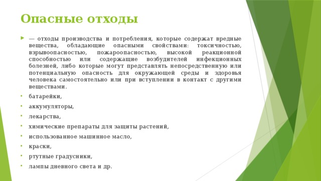 Опасные отходы — отходы производства и потребления, которые содержат вредные вещества, обладающие опасными свойствами: токсичностью, взрывоопасностью, пожароопасностью, высокой реакционной способностью или содержащие возбудителей инфекционных болезней, либо которые могут представлять непосредственную или потенциальную опасность для окружающей среды и здоровья человека самостоятельно или при вступлении в контакт с другими веществами. батарейки, аккумуляторы, лекарства, химические препараты для защиты растений, использованное машинное масло, краски, ртутные градусники, лампы дневного света и др. 