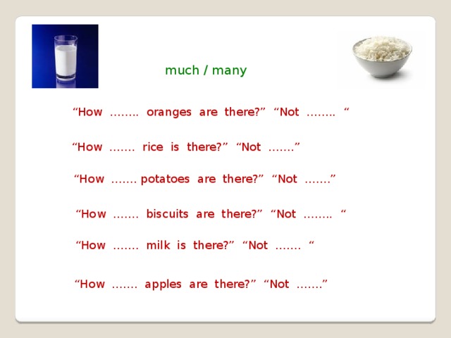 much / many “ How …….. oranges are there?” “Not …….. “ “ How ……. rice is there?” “Not …….” “ How ……. potatoes are there?” “Not …….” “ How ……. biscuits are there?” “Not …….. “ “ How ……. milk is there?” “Not ……. “ “ How ……. apples are there?” “Not …….” 