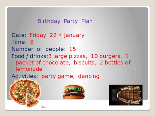  Birthday Party Plan Date: Friday 22 nd January Time: 8 Number of people: 15 Food / drinks: 3 large pizzas, 10 burgers, 1 packet of chocolate, biscuits, 2 bottles of lemonade Activities: party game, dancing 