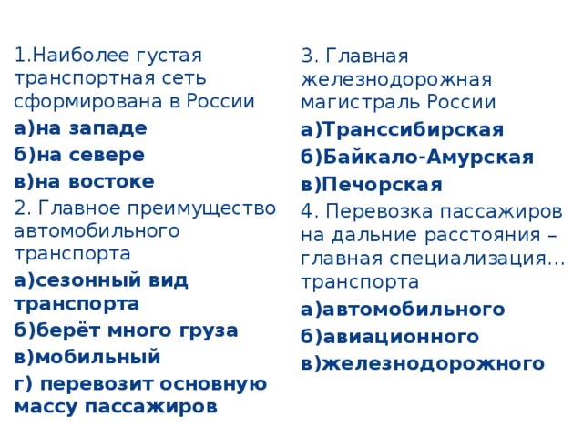 1.Наиболее густая транспортная сеть сформирована в России 3. Главная железнодорожная магистраль России а)Транссибирская а)на западе б)Байкало-Амурская б)на севере в)Печорская в)на востоке 2. Главное преимущество автомобильного транспорта 4. Перевозка пассажиров на дальние расстояния – главная специализация… транспорта а)сезонный вид транспорта а)автомобильного б)берёт много груза б)авиационного в)мобильный в)железнодорожного г) перевозит основную массу пассажиров 