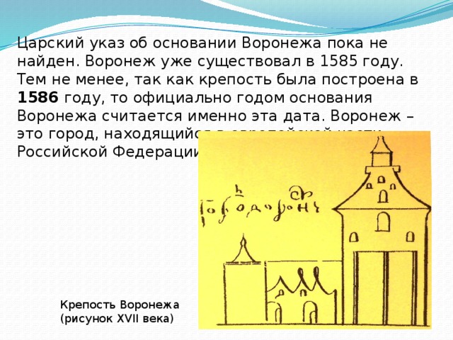 Царский указ об основании Воронежа пока не найден. Воронеж уже существовал в 1585 году. Тем не менее, так как крепость была построена в 1586 году, то официально годом основания Воронежа считается именно эта дата. Воронеж – это город, находящийся в европейской части Российской Федерации. Крепость Воронежа (рисунок XVII века)  