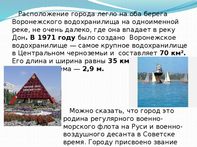  Расположение города легло на оба берега Воронежского водохранилища на одноименной реке, не очень далеко, где она впадает в реку Дон . В 1971 году было создано Воронежское водохранилище — самое крупное водохранилище в Центральном черноземьи и составляет 70 км². Его длина и ширина равны 35 км и 2 км . Средняя глубина водоёма — 2,9 м.      Можно сказать, что город это родина регулярного военно-морского флота на Руси и военно-воздушного десанта в Советске время. Городу присвоено звание «Город воинской славы » 16 февраля 2008 г. 