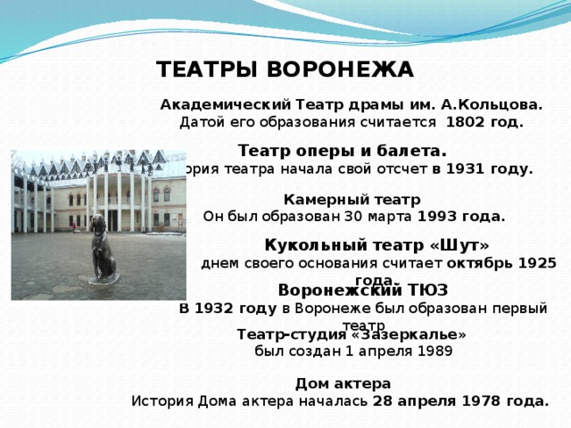 ТЕАТРЫ ВОРОНЕЖА Академический Театр драмы им. А.Кольцова. Датой его образования считается 1802 год.  Театр оперы и балета. История театра начала свой отсчет в 1931 году. Камерный театр  Он был образован 30 марта 1993 года. Кукольный театр «Шут»  днем своего основания считает  октябрь 1925 года. Воронежский ТЮЗ В 1932 году в Воронеже был образован первый театр Театр-студия «Зазеркалье»  был создан 1 апреля 1989 Дом актера История Дома актера началась 28 апреля 1978 года.  