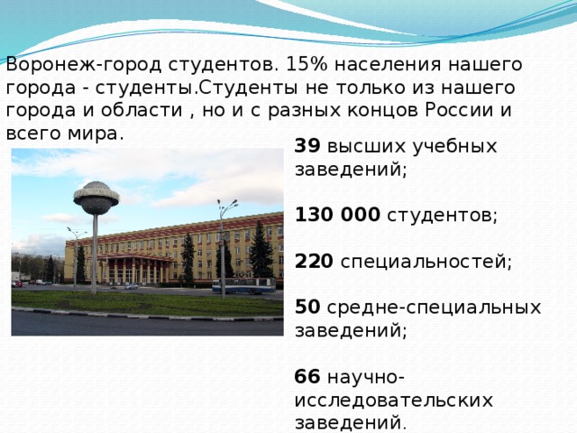 Воронеж-город студентов. 15% населения нашего города - студенты.Студенты не только из нашего города и области , но и с разных концов России и всего мира.   39  высших учебных заведений; 130 000  студентов; 220  специальностей; 50  средне-специальных заведений; 66  научно-исследовательских заведений . 