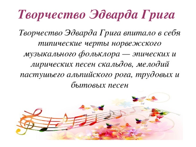 Творчество Эдварда Грига Творчество Эдварда Грига впитало в себя типические черты норвежского музыкального фольклора — эпических и лирических песен скальдов, мелодий пастушьего альпийского рога, трудовых и бытовых песен 