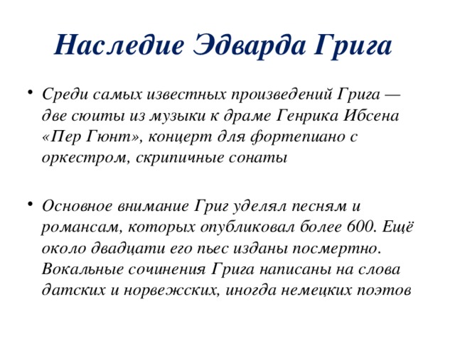 Наследие Эдварда Грига Среди самых известных произведений Грига — две сюиты из музыки к драме Генрика Ибсена «Пер Гюнт», концерт для фортепиано с оркестром, скрипичные сонаты  Основное внимание Григ уделял песням и романсам, которых опубликовал более 600. Ещё около двадцати его пьес изданы посмертно. Вокальные сочинения Грига написаны на слова датских и норвежских, иногда немецких поэтов 