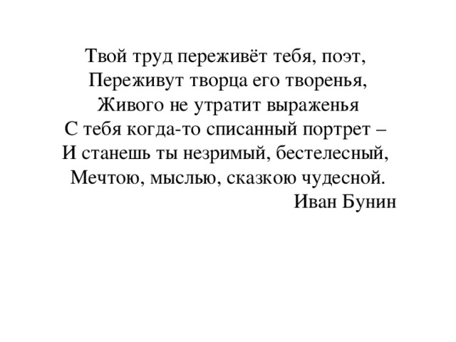 Твой труд переживёт тебя, поэт,  Переживут творца его творенья,  Живого не утратит выраженья  С тебя когда-то списанный портрет –  И станешь ты незримый, бестелесный,  Мечтою, мыслью, сказкою чудесной.  Иван Бунин   
