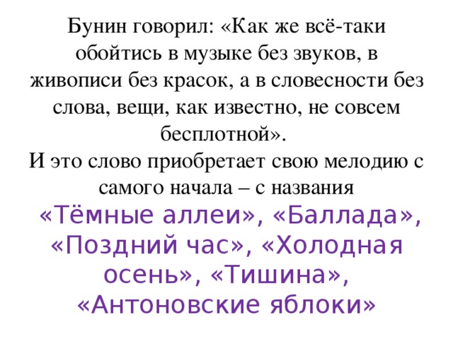 Бунин говорил: «Как же всё-таки обойтись в музыке без звуков, в живописи без красок, а в словесности без слова, вещи, как известно, не совсем бесплотной».  И это слово приобретает свою мелодию с самого начала – с названия   «Тёмные аллеи», «Баллада», «Поздний час», «Холодная осень», «Тишина», «Антоновские яблоки» 
