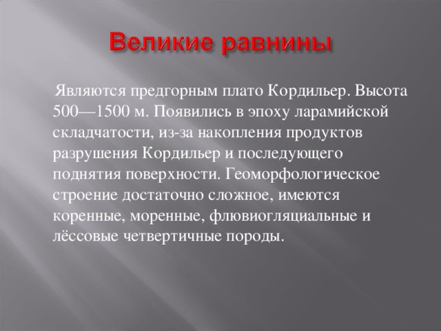  Являются предгорным плато Кордильер. Высота 500—1500 м. Появились в эпоху ларамийской складчатости, из-за накопления продуктов разрушения Кордильер и последующего поднятия поверхности. Геоморфологическое строение достаточно сложное, имеются коренные, моренные, флювиогляциальные и лёссовые четвертичные породы. 