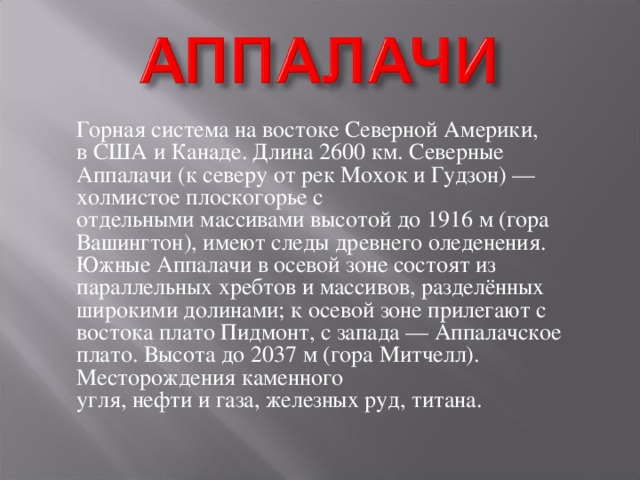   Горная система на востоке Северной Америки, в США и Канаде. Длина 2600 км. Северные Аппалачи (к северу от рек Мохок и Гудзон) — холмистое плоскогорье с отдельными массивами высотой до 1916 м (гора Вашингтон), имеют следы древнего оледенения. Южные Аппалачи в осевой зоне состоят из параллельных хребтов и массивов, разделённых широкими долинами; к осевой зоне прилегают с востока плато Пидмонт, с запада — Аппалачское плато. Высота до 2037 м (гора Митчелл). Месторождения каменного угля, нефти и газа, железных руд, титана. 