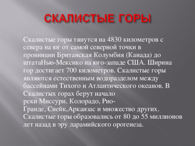  Скалистые горы тянутся на 4830 километров с севера на юг от самой северной точки в провинции Британская Колумбия (Канада) до штатаНью-Мексико на юго-западе США. Ширина гор достигает 700 километров. Скалистые горы являются естественным водоразделом между бассейнами Тихого и Атлантического океанов. В Скалистых горах берут начало реки Миссури, Колорадо, Рио-Гранде, Снейк,Арканзас и множество других. Скалистые горы образовались от 80 до 55 миллионов лет назад в эру ларамийского орогенеза. 