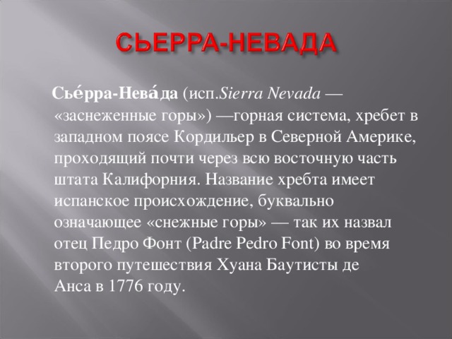  Сье́рра-Нева́да  (исп. Sierra Nevada  — «заснеженные горы») —горная система, хребет в западном поясе Кордильер в Северной Америке, проходящий почти через всю восточную часть штата Калифорния. Название хребта имеет испанское происхождение, буквально означающее «снежные горы» — так их назвал отец Педро Фонт (Padre Pedro Font) во время второго путешествия Хуана Баутисты де Анса в 1776 году. 