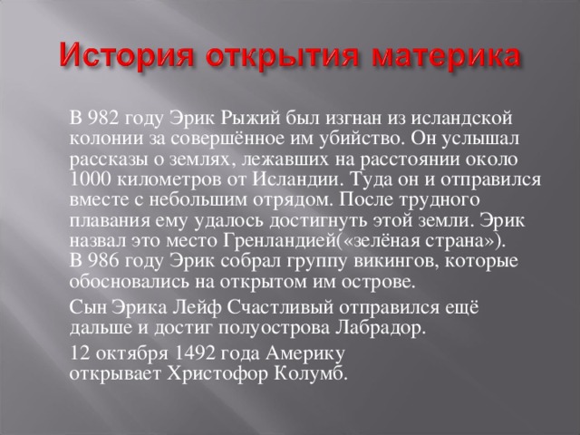  В 982 году Эрик Рыжий был изгнан из исландской колонии за совершённое им убийство. Он услышал рассказы о землях, лежавших на расстоянии около 1000 километров от Исландии. Туда он и отправился вместе с небольшим отрядом. После трудного плавания ему удалось достигнуть этой земли. Эрик назвал это место Гренландией(«зелёная страна»). В 986 году Эрик собрал группу викингов, которые обосновались на открытом им острове.  Сын Эрика Лейф Счастливый отправился ещё дальше и достиг полуострова Лабрадор.  12 октября 1492 года Америку открывает Христофор Колумб. 