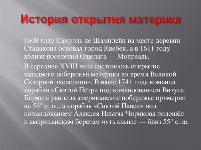  1608 году Самуэль де Шамплейн на месте деревни Стадакона основал город Квебек, а в 1611 году вблизи поселения Ошелага — Монреаль.  В середине XVIII века состоялось открытие западного побережья материка во время Великой Северной экспедиции. В июле 1741 года команда корабля «Святой Пётр» под командованием Витуса Беринга увидела американское побережье примерно на 58° с. ш., а корабль «Святой Павел» под командованием Алексея Ильича Чирикова подошёл к американским берегам чуть южнее — близ 55° с. ш. 