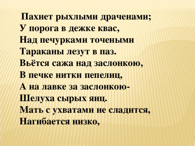  Пахнет рыхлыми драченами; У порога в дежке квас, Над печурками точеными Тараканы лезут в паз. Вьётся сажа над заслонкою, В печке нитки пепелиц, А на лавке за заслонкою- Шелуха сырых яиц. Мать с ухватами не сладится, Нагибается низко, 