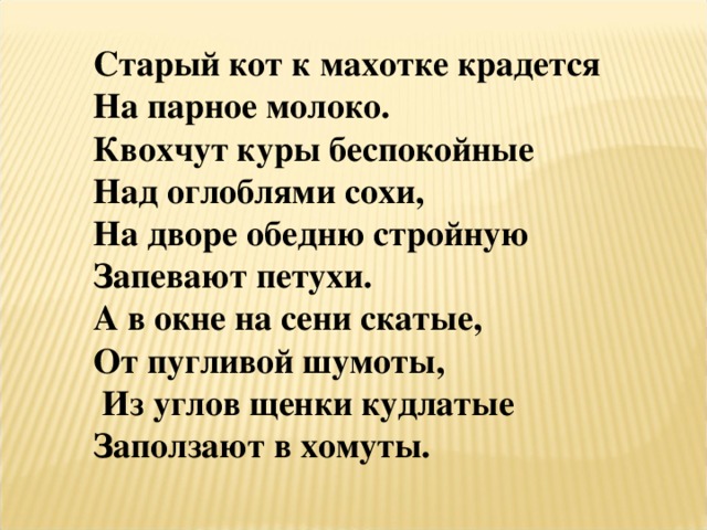 Старый кот к махотке крадется На парное молоко. Квохчут куры беспокойные Над оглоблями сохи, На дворе обедню стройную Запевают петухи. А в окне на сени скатые, От пугливой шумоты,  Из углов щенки кудлатые Заползают в хомуты.  