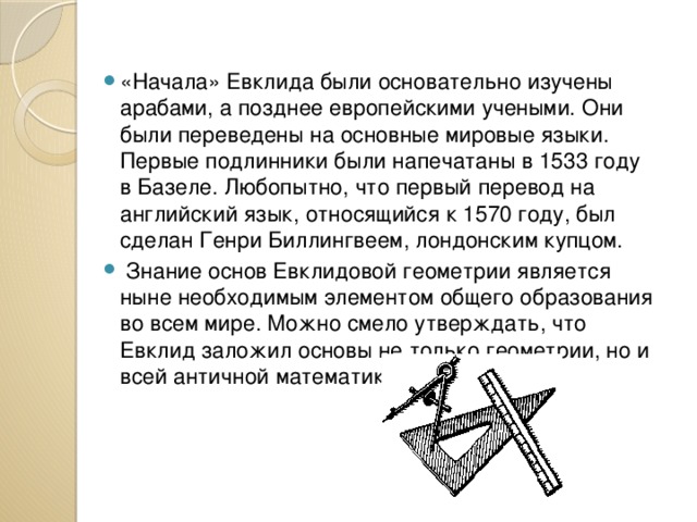 «Начала» Евклида были основательно изучены арабами, а позднее европейскими учеными. Они были переведены на основные мировые языки. Первые подлинники были напечатаны в 1533 году в Базеле. Любопытно, что первый перевод на английский язык, относящийся к 1570 году, был сделан Генри Биллингвеем, лондонским купцом.  Знание основ Евклидовой геометрии является ныне необходимым элементом общего образования во всем мире. Можно смело утверждать, что Евклид заложил основы не только геометрии, но и всей античной математики. 