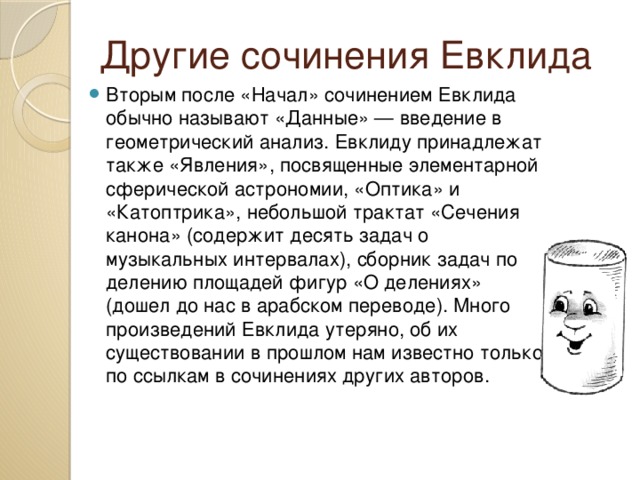 Другие сочинения Евклида Вторым после «Начал» сочинением Евклида обычно называют «Данные» — введение в геометрический анализ. Евклиду принадлежат также «Явления», посвященные элементарной сферической астрономии, «Оптика» и «Катоптрика», небольшой трактат «Сечения канона» (содержит десять задач о музыкальных интервалах), сборник задач по делению площадей фигур «О делениях» (дошел до нас в арабском переводе). Много произведений Евклида утеряно, об их существовании в прошлом нам известно только по ссылкам в сочинениях других авторов. 