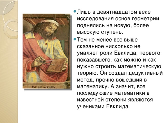 Лишь в девятнадцатом веке исследования основ геометрии поднялись на новую, более высокую ступень. Тем не менее все выше сказанное нисколько не умаляет роли Евклида, первого показавшего, как можно и как нужно строить математическую теорию. Он создал дедуктивный метод, прочно вошедший в математику. А значит, все последующие математики в известной степени являются учениками Евклида. 