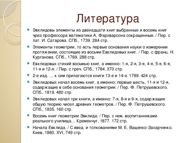 Литература Эвклидовы элементы из двенадцати книг выбранные и восемь книг чрез профессора математики А. Фархварсона сокращенные. / Пер. с лат. И. Сатарова. СПб., 1739. 284 стр. Элементы геометрии, то есть первые основания науки о измерении протяжении, состоящие из восьми Евклидовых книг. / Пер. с франц. Н. Курганова. СПб., 1769. 288 стр. Евклидовых стихий восьмью книг, а именно: 1-я, 2-я, 3-я, 4-я, 5-я, 6-я, 11-я и 12-я. / Пер. с греч. СПб., 1784. 370 стр. 2-е изд. … к сим прилагаются книги 13-я и 14-я. 1789. 424 стр. Эвклидовых начал восемь книг, а именно: первые шесть, 11-я и 12-я, содержащие в себе основания геометрии. / Пер. Ф. Петрушевского. СПб., 1819. 480 стр. Эвклидовых начал три книги, а именно: 7-я, 8-я и 9-я, содержащие общую теорию чисел древних геометров. / Пер. Ф. Петрушевского. СПб., 1835. 160 стр. Восемь книг геометрии Эвклида. / Пер. с нем. воспитанниками реального училища… Кременчуг, 1877. 172 стр. Начала Евклида. / С введ. и толкованиями М. Е. Ващенко-Захарченко. Киев, 1880. XVI, 749 стр. 