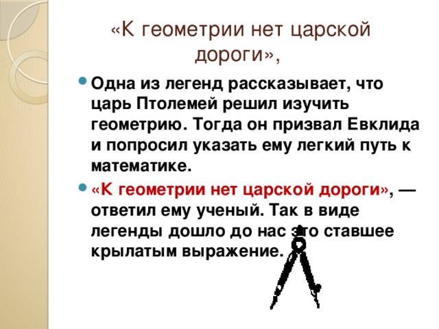 «К геометрии нет царской дороги», Одна из легенд рассказывает, что царь Птолемей решил изучить геометрию. Тогда он призвал Евклида и попросил указать ему легкий путь к математике. «К геометрии нет царской дороги» , — ответил ему ученый. Так в виде легенды дошло до нас это ставшее крылатым выражение.  