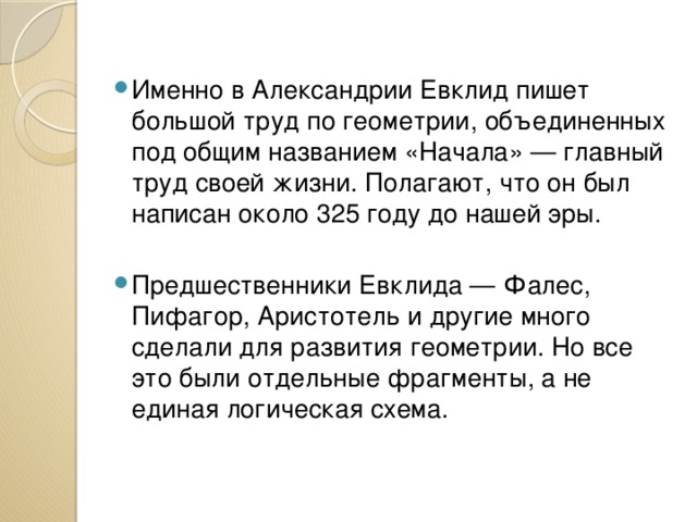 Именно в Александрии Евклид пишет большой труд по геометрии, объединенных под общим названием «Начала» — главный труд своей жизни. Полагают, что он был написан около 325 году до нашей эры. Предшественники Евклида — Фалес, Пифагор, Аристотель и другие много сделали для развития геометрии. Но все это были отдельные фрагменты, а не единая логическая схема. 