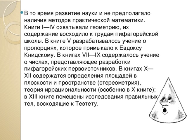 В то время развитие науки и не предполагало наличия методов практической математики. Книги I—IV охватывали геометрию, их содержание восходило к трудам пифагорейской школы. В книге V разрабатывалось учение о пропорциях, которое примыкало к Евдоксу Книдскому. В книгах VII—IX содержалось учение о числах, представляющее разработки пифагорейских первоисточников. В книгах Х—ХІІ содержатся определения площадей в плоскости и пространстве (стереометрия), теория иррациональности (особенно в Х книге); в XIII книге помещены исследования правильных тел, восходящие к Теэтету. 