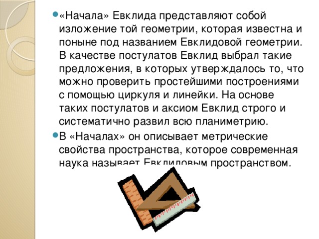 «Начала» Евклида представляют собой изложение той геометрии, которая известна и поныне под названием Евклидовой геометрии. В качестве постулатов Евклид выбрал такие предложения, в которых утверждалось то, что можно проверить простейшими построениями с помощью циркуля и линейки. На основе таких постулатов и аксиом Евклид строго и систематично развил всю планиметрию. В «Началах» он описывает метрические свойства пространства, которое современная наука называет Евклидовым пространством. 