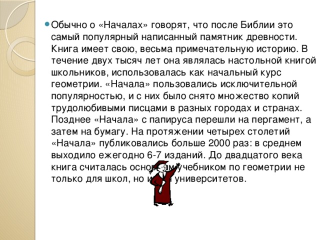 Обычно о «Началах» говорят, что после Библии это самый популярный написанный памятник древности. Книга имеет свою, весьма примечательную историю. В течение двух тысяч лет она являлась настольной книгой школьников, использовалась как начальный курс геометрии. «Начала» пользовались исключительной популярностью, и с них было снято множество копий трудолюбивыми писцами в разных городах и странах. Позднее «Начала» с папируса перешли на пергамент, а затем на бумагу. На протяжении четырех столетий «Начала» публиковались больше 2000 раз: в среднем выходило ежегодно 6-7 изданий. До двадцатого века книга считалась основным учебником по геометрии не только для школ, но и для университетов. 