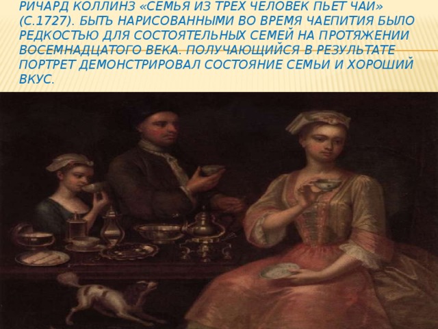 Ричард Коллинз «Семья из трех человек пьет чай» (c.1727). Быть нарисованными во время чаепития было редкостью для состоятельных семей на протяжении восемнадцатого века. Получающийся в результате портрет демонстрировал состояние семьи и хороший вкус. 