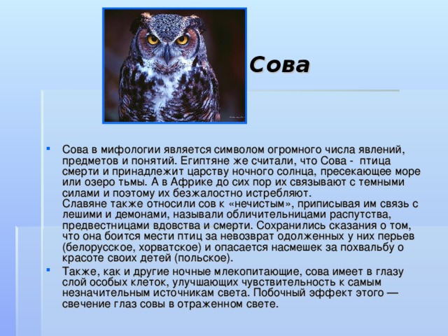 Сова Сова в мифологии является символом огромного числа явлений, предметов и понятий. Египтяне же считали, что Сова - птица смерти и принадлежит царству ночного солнца, пресекающее море или озеро тьмы. А в Африке до сих пор их связывают с темными силами и поэтому их безжалостно истребляют.  Славяне также относили сов к «нечистым», приписывая им связь с лешими и демонами, называли обличительницами распутства, предвестницами вдовства и смерти. Сохранились сказания о том, что она боится мести птиц за невозврат одолженных у них перьев (белорусское, хорватское) и опасается насмешек за похвальбу о красоте своих детей (польское). Также, как и другие ночные млекопитающие, сова имеет в глазу слой особых клеток, улучшающих чувствительность к самым незначительным источникам света. Побочный эффект этого — свечение глаз совы в отраженном свете. 