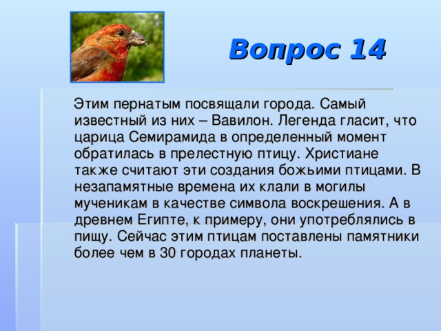 Вопрос 14  Этим пернатым посвящали города. Самый известный из них – Вавилон. Легенда гласит, что царица Семирамида в определенный момент обратилась в прелестную птицу. Христиане также считают эти создания божьими птицами. В незапамятные времена их клали в могилы мученикам в качестве символа воскрешения. А в древнем Египте, к примеру, они употреблялись в пищу. Сейчас этим птицам поставлены памятники более чем в 30 городах планеты.  