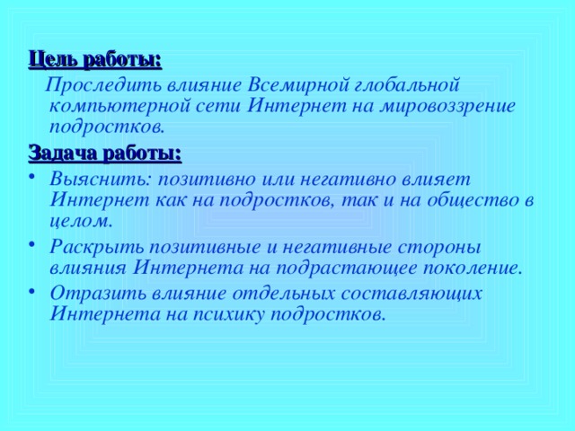 Цель работы:  Проследить влияние Всемирной глобальной компьютерной сети Интернет на мировоззрение подростков. Задача работы: Выяснить: позитивно или негативно влияет Интернет как на подростков, так и на общество в целом. Раскрыть позитивные и негативные стороны влияния Интернета на подрастающее поколение. Отразить влияние отдельных составляющих Интернета на психику подростков.  