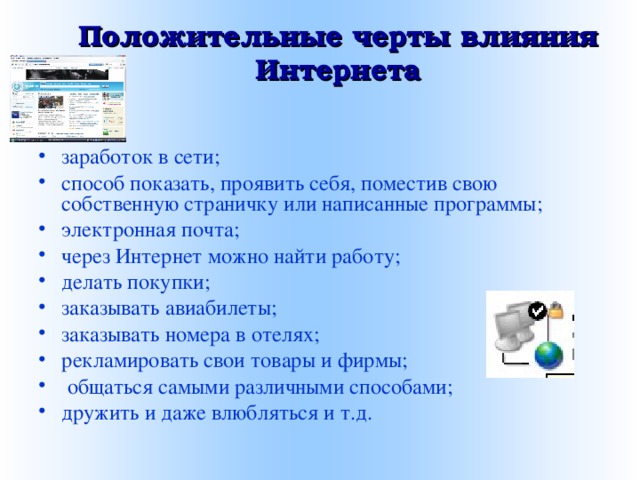 Положительные черты влияния Интернета   заработок в сети; способ показать, проявить себя, поместив свою собственную страничку или написанные программы; электронная почта; через Интернет можно найти работу; делать покупки; заказывать авиабилеты; заказывать номера в отелях; рекламировать свои товары и фирмы;  общаться самыми различными способами; дружить и даже влюбляться и т.д. 
