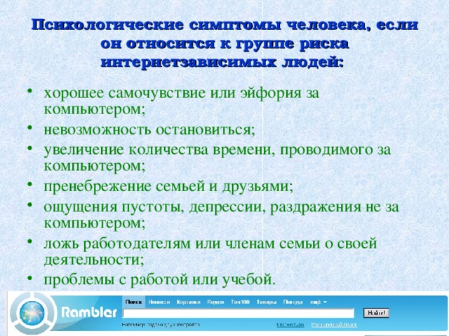  Психологические симптомы человека, если он относится к группе риска интернетзависимых людей:   хорошее самочувствие или эйфория за компьютером; невозможность остановиться; увеличение количества времени, проводимого за компьютером; пренебрежение семьей и друзьями; ощущения пустоты, депрессии, раздражения не за компьютером; ложь работодателям или членам семьи о своей деятельности; проблемы с работой или учебой.  