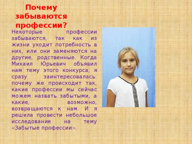 Почему забываются профессии? Некоторые профессии забываются, так как из жизни уходит потребность в них, или они заменяются на другие, родственные. Когда Михаил Юрьевич объявил нам тему этого конкурса, я сразу заинтересовалась: почему же происходит так, какие профессии мы сейчас можем назвать забытыми, а какие, возможно, возвращаются к нам. И я решила провести небольшое исследование на тему «Забытые профессии». 