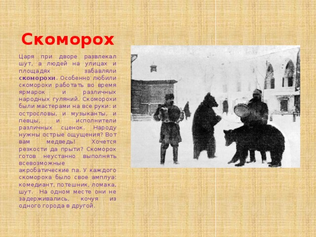 Скоморох Царя при дворе развлекал шут, а людей на улицах и площадях забавляли скоморохи . Особенно любили скоморохи работать во время ярмарок и различных народных гуляний. Скоморохи были мастерами на все руки: и острословы, и музыканты, и певцы, и исполнители различных сценок. Народу нужны острые ощущения? Вот вам медведь! Хочется резкости да прыти? Скоморох готов неустанно выполнять всевозможные акробатические па. У каждого скомороха было свое амплуа: комедиант, потешник, ломака, шут. На одном месте они не задерживались, кочуя из одного города в другой. 