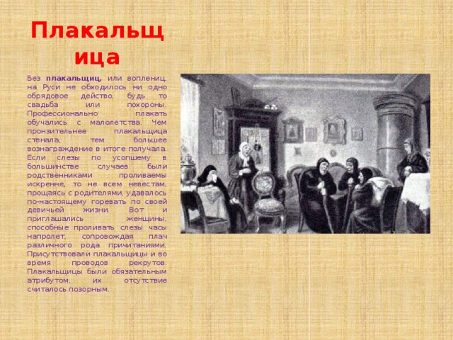 Плакальщица Без плакальщиц, или воплениц, на Руси не обходилось ни одно обрядовое действо, будь то свадьба или похороны. Профессионально плакать обучались с малолетства. Чем пронзительнее плакальщица стенала, тем большее вознаграждение в итоге получала. Если слезы по усопшему в большинстве случаев были родственниками проливаемы искренне, то не всем невестам, прощаясь с родителями, удавалось по-настоящему горевать по своей девичьей жизни. Вот и приглашались женщины, способные проливать слезы часы напролет, сопровождая плач различного рода причитаниями. Присутствовали плакальщицы и во время проводов рекрутов. Плакальщицы были обязательным атрибутом, их отсутствие считалось позорным. 