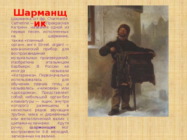 Шарманщик Шарманка (от фр. Charmante Catherine — «Прекрасная Катрин», название одной из первых песен, исполненных на шарманке, также «Уличный орган», англ. Street organ) — механический прибор для воспроизведения музыкальных произведений. Изобретена итальянцем Барбьери. В России её иногда называли «Катаринка». Первоначально использовалась для обучения певчих птиц и называлась «чижовка» или «дроздовка». Представляет собой небольшой орган без клавиатуры — ящик, внутри которого размещены в несколько рядов звучащие трубки, меха и деревянный или металлический валик с шипами-кулачками. Крутя ручку, шарманщик мог воспроизвести 6-8 мелодий, записанных на валике. 