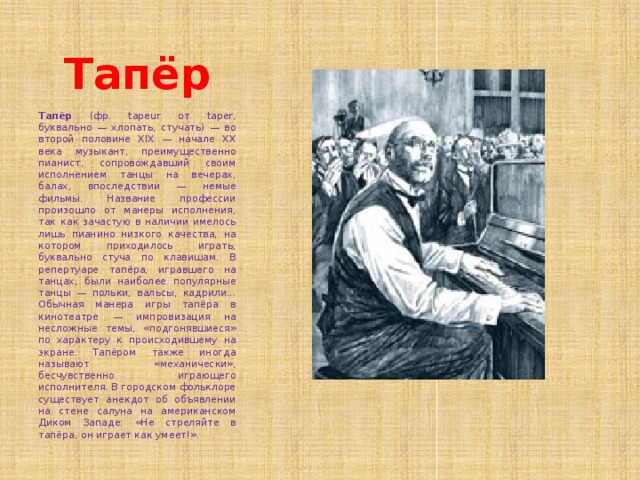 Тапёр Тапёр (фр. tapeur от taper, буквально — хлопать, стучать) — во второй половине XIX — начале XX века музыкант, преимущественно пианист, сопровождавший своим исполнением танцы на вечерах, балах, впоследствии — немые фильмы. Название профессии произошло от манеры исполнения, так как зачастую в наличии имелось лишь пианино низкого качества, на котором приходилось играть, буквально стуча по клавишам. В репертуаре тапёра, игравшего на танцах, были наиболее популярные танцы — польки, вальсы, кадрили... Обычная манера игры тапёра в кинотеатре — импровизация на несложные темы, «подгонявшиеся» по характеру к происходившему на экране. Тапёром также иногда называют «механически», бесчувственно играющего исполнителя. В городском фольклоре существует анекдот об объявлении на стене салуна на американском Диком Западе: «Не стреляйте в тапёра, он играет как умеет!». 