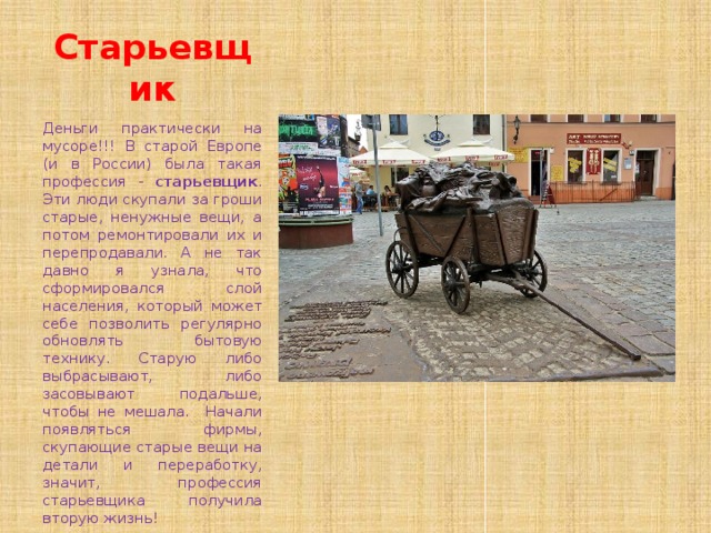 Старьевщик Деньги практически на мусоре!!! В старой Европе (и в России) была такая профессия - старьевщик . Эти люди скупали за гроши старые, ненужные вещи, а потом ремонтировали их и перепродавали. А не так давно я узнала, что сформировался слой населения, который может себе позволить регулярно обновлять бытовую технику. Старую либо выбрасывают, либо засовывают подальше, чтобы не мешала. Начали появляться фирмы, скупающие старые вещи на детали и переработку, значит, профессия старьевщика получила вторую жизнь! 