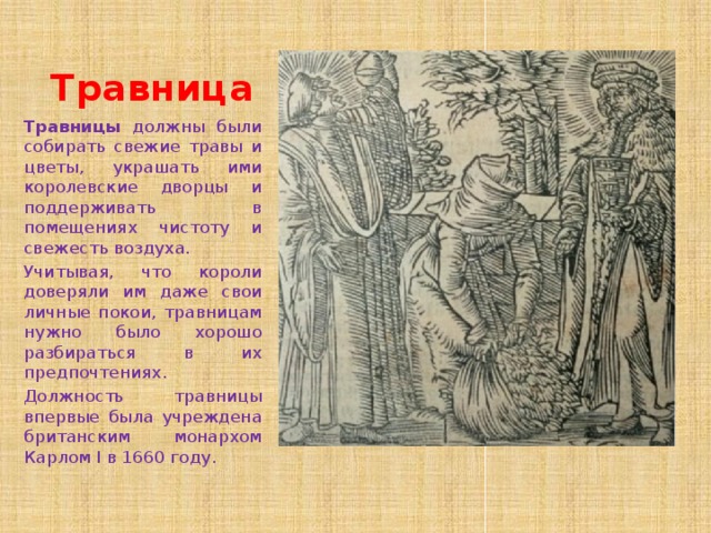 Травница Травницы должны были собирать свежие травы и цветы, украшать ими королевские дворцы и поддерживать в помещениях чистоту и свежесть воздуха.  Учитывая, что короли доверяли им даже свои личные покои, травницам нужно было хорошо разбираться в их предпочтениях. Должность травницы впервые была учреждена британским монархом Карлом I в 1660 году. 