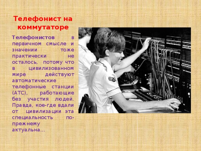 Телефонист на коммутаторе Телефонистов в первичном смысле и значении тоже практически не осталось, потому что в цивилизованном мире действуют автоматические телефонные станции (АТС), работающие без участия людей. Правда, кое-где вдали от цивилизации эта специальность по-прежнему актуальна… 