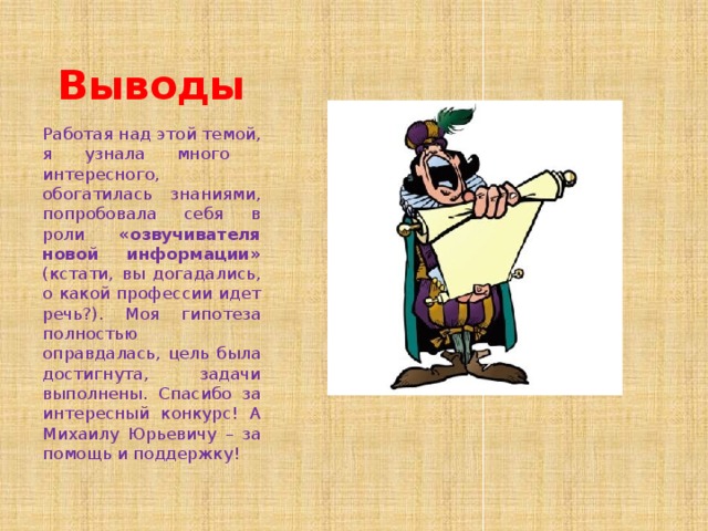 Выводы Работая над этой темой, я узнала много интересного, обогатилась знаниями, попробовала себя в роли «озвучивателя новой информации» (кстати, вы догадались, о какой профессии идет речь?). Моя гипотеза полностью оправдалась, цель была достигнута, задачи выполнены. Спасибо за интересный конкурс! А Михаилу Юрьевичу – за помощь и поддержку! 